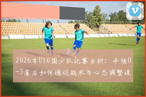 2026年U16国少队比赛分析：半场0-3落后如何通过战术与心态调整追回两球