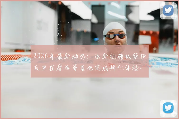2026年最新动态：法新社确认萨伊瓦里在摩洛哥基地完成拜仁体检，转会进入关键阶段