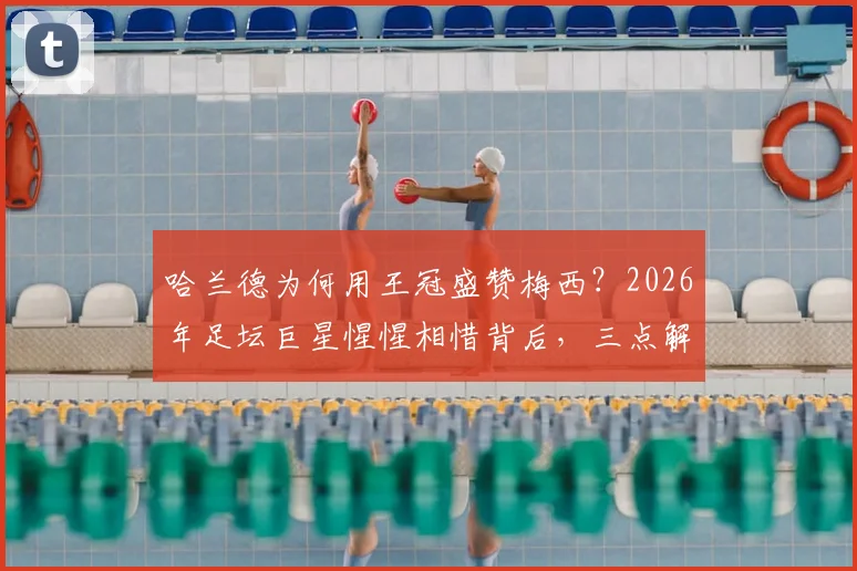 哈兰德为何用王冠盛赞梅西？2026年足坛巨星惺惺相惜背后，三点解读令人动容