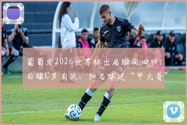 葡萄牙2026世界杯出局瞬间回顾：目睹C罗淘汰，知名球迷“甲亢哥”当场情绪崩溃痛哭视频集锦