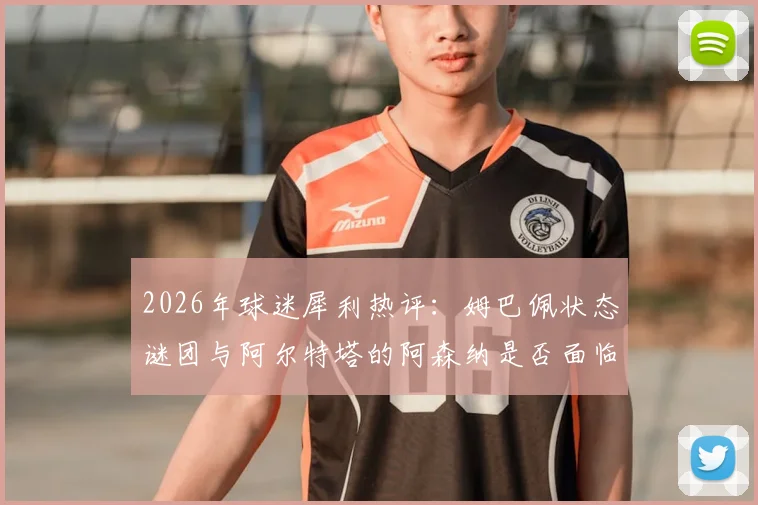 2026年球迷犀利热评：姆巴佩状态谜团与阿尔特塔的阿森纳是否面临颗粒无收？深度剖析